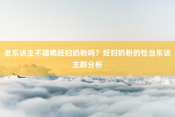老东谈主不错喝妊妇奶粉吗？妊妇奶粉的恰当东谈主群分析