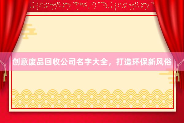 创意废品回收公司名字大全，打造环保新风俗