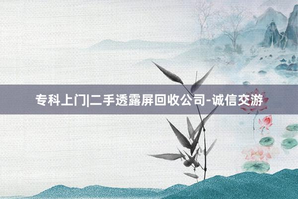 专科上门|二手透露屏回收公司-诚信交游