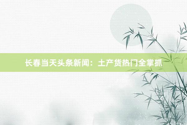 长春当天头条新闻：土产货热门全掌抓