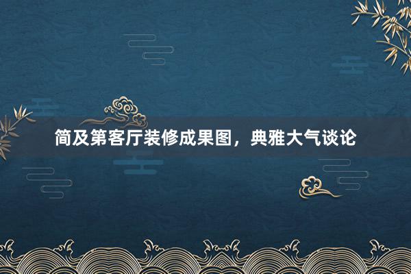 简及第客厅装修成果图，典雅大气谈论