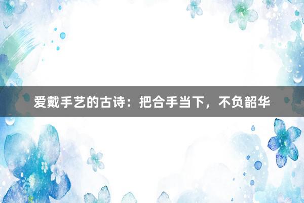 爱戴手艺的古诗：把合手当下，不负韶华