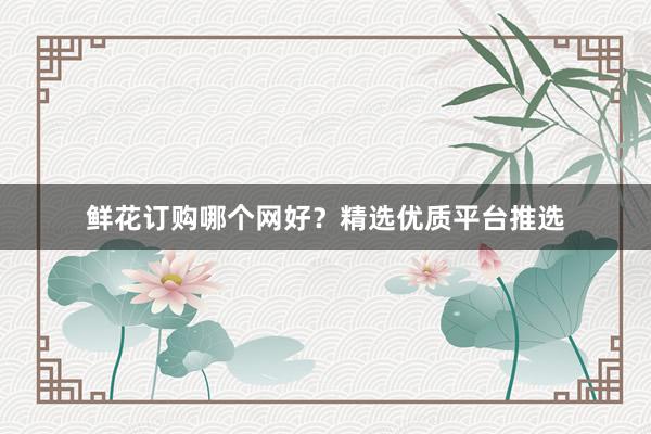鲜花订购哪个网好？精选优质平台推选